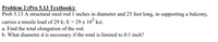 Problem 2 (Pro 5.13 Textbook):
Prob 5.13 A structural steel rod 1 inches in diameter and 25 feet long, in supporting a balcony,
carries a tensile load of 29 k; E = 29 x 10° ksi.
a. Find the total elongation of the rod.
b. What diameter d is necessary if the total is limited to 0.1 inch?
