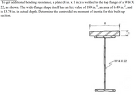 To get additional bending resistance, a plate (8 in. x 1 in.) is welded to the top flange of a W14 X
2
22, as shown. The wide-flange shape itself has an lxx value of 199 in.*, an area of 6.49 in.“, and
4
is 13.74 in. in actual depth. Determine the centroidal xx moment of inertia for this built-up
section.
8
W14 X 22
