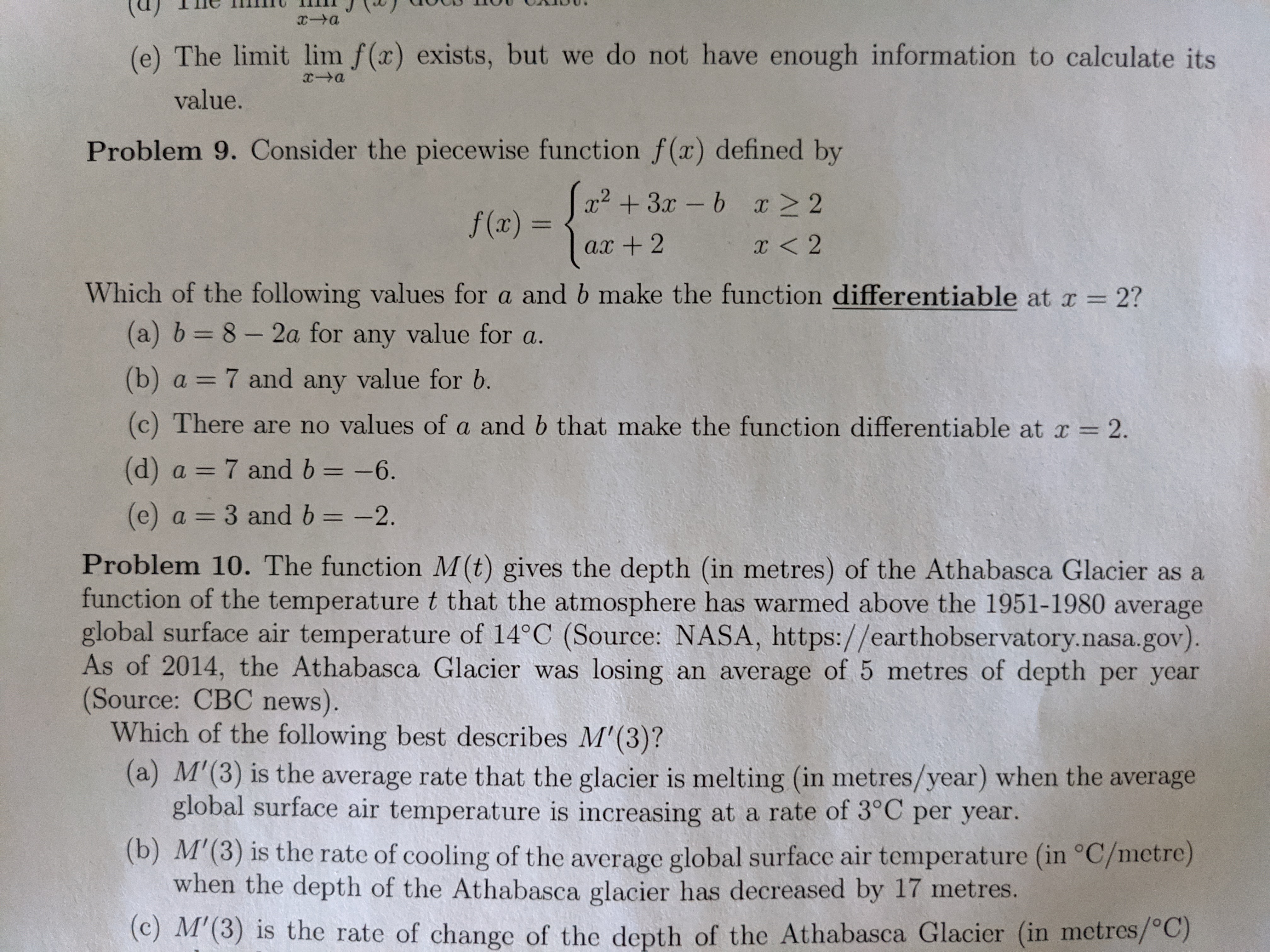 **Problem 9:**

Consider the piecewise function \( f(x) \) defined by

\[
f(x) = 
\begin{cases} 
x^2 + ax - b & \text{if } x \geq 2 \\
3x - b & \text{if } x < 2 
\end{cases}
\]

Which of the following values for \( a \) and \( b \) make the function differentiable at \( x = 2 \)?

- (a) \( b = 8 - 2a \) for any value for \( a \).
- (b) \( a = 7 \) and any value for \( b \).
- (c) There are no values of \( a \) and \( b \) that make the function differentiable.
- (d) \( a = 7 \) and \( b = -6 \).
- (e) \( a = 3 \) and \( b = -2 \).

---

**Problem 10:**

The function \( M(t) \) gives the depth (in meters) of the Athabasca Glacier as a function of the temperature \( t \) that the atmosphere has warmed above the 1951–1980 average global surface air temperature (in °C). As of 2011, the Athabasca Glacier was losing an average of 5 meters of depth per year. (Source: CBC News, NASA)

Which of the following best describes \( M'(3) \)?

- (a) \( M'(3) \) is the average rate that the glacier is melting (in meters/year) when the average global surface air temperature increases by 3°C per year.
- (b) \( M'(3) \) is the rate of cooling of the average global surface air temperature (in °C/ meter) when the depth of the Athabasca Glacier decreases by 17 meters.
- (c) \( M'(3) \) is the rate of change of the depth of the Athabasca Glacier (in meters/°C).