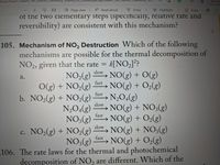 Temp/Temp1_Gilbert_5th_Edition
_Chemistry_Science_n.context.pdT.zip/Glibert_5th_Edition_Chemistry_Scl..
Not syn
D Page view A Read aloud
▼ Draw
9 Highlight
O Erase
四
of the two elementary steps (specifically, relative rate and
reversibility) are consistent with this mechanism?
105. Mechanism of NO, Destruction Which of the following
mechanisms are possible for the thermal decomposition of
NO2, given that the rate = k[NO2]??
NO,(g)
slow
→ NO(g) + 0(g)
NO(g) + O2(g)
a.
fast
O(g) + NO,(g)
b. NO,(g) + NO2(g)
fast
> N2O4(g)
slow
NO(g) + NO;(g)
→ NO(g) + O2(g)
→ NO(g) + NO3(g)
NO(g) + O,(g)
N,O4(g)
fast
NO;(g)
slow
c. NO2(g) + NO,(g)
с.
fast
NO3(g)
106. The rate laws for the thermal and photochemical
decomposition of NO, are different. Which of the
