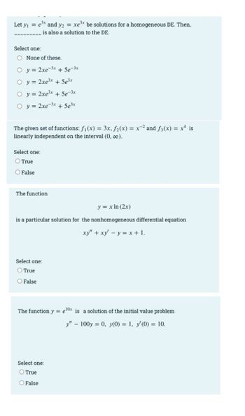 Let y₁ = e³x and y2 = xe³x be solutions for a homogeneous DE. Then,
is also a solution to the DE.
Select one:
O None of these.
O y = 2xe-3x + 5e-3x
O y =
2xe³x + 5e³x
O y =
2xe³x + 5e-3x
O y = 2xe-3x + 5e³x
The given set of functions: f₁(x) = 3x, f₂(x) = x² and f(x) = x² is
linearly independent on the interval (0, ∞o).
Select one:
O True
O False
The function
y = x ln (2x)
is a particular solution for the nonhomogeneous differential equation
xy" + xy - y = x + 1.
Select one:
True
O False
The function y = 10x is a solution of the initial value problem
y" - 100y = 0, y(0) = 1, y'(0) = 10.
Select one:
O True
O False