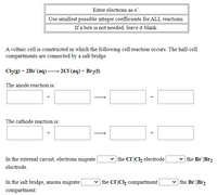 Enter electrons as e".
Use smallest possible integer coefficients for ALL reactions.
a box is not needed, leave it blank.
A voltaic cell is constructed in which the following cell reaction occurs. The half-cell
compartments are connected by a salt bridge.
Cl2(g) + 2Br (aq):
2C1(aq) + Br2(1)
The anode reaction is:
The cathode reaction is:
In the external circuit, electrons migrate
v the Cl|Cl2 electrode|
v the Br|Br2
electrode.
In the salt bridge, anions migrate
v the CI|Cl2 compartment
v the Br|Br2
compartment.
+
