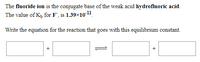 The fluoride ion is the conjugate base of the weak acid hydrofluoric acid.
The value of K, for F, is 1.39x1011.
Write the equation for the reaction that goes with this equilibrium constant.
+
