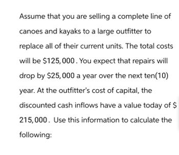 Assume that you are selling a complete line of
canoes and kayaks to a large outfitter to
replace all of their current units. The total costs
will be $125,000. You expect that repairs will
drop by $25,000 a year over the next ten (10)
year. At the outfitter's cost of capital, the
discounted cash inflows have a value today of $
215,000. Use this information to calculate the
following: