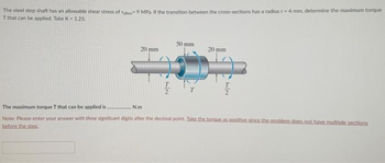 The steel step shaft has an allowable shear stress of Fallow 9 MPa. If the transition between the cross-sections has a radius r-4 mm, determine the maximum torque
T that can be applied. Take K-1.25.
20 mm
72
N.m
T
50 mm
20 mm
7/2
The maximum torque T that can be applied is.
Note: Please enter your answer with three significant digits after the decimal point. Take the torque as positive since the problem does not have multiple sections
before the step.