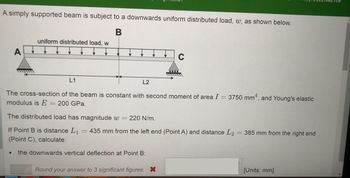 A simply supported beam is subject to a downwards uniform distributed load, w, as shown below.
B
A
uniform distributed load, w
L1
L2
The cross-section of the beam is constant with second moment of area I = 3750 mm², and Young's elastic
modulus is E = 200 GPa.
The distributed load has magnitude w = 220 N/m.
If Point B is distance L₁
(Point C), calculate:
the downwards vertical deflection at Point B:
C
C
435 mm from the left end (Point A) and distance L2 = 385 mm from the right end
Round your answer to 3 significant figures. X
[Units: mm]