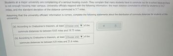 Students at a major university are complaining of a serious housing crunch. They complain that many students have to commute too far to school because there
is not enough housing near campus. University officials respond with the following information: the mean distance commuted to school by students is 14.2
miles, and the standard deviation of the distance commuted is 3.7 miles.
Assuming that the university officials' information is correct, complete the following statements about the distribution of commute distances for students at this
university.
(a) According to Chebyshev's theorem, at least (Choose one) ▼ of the
commute distances lie between 8.65 miles and 19.75 miles.
(b) According to Chebyshev's theorem, at least (Choose one) ▼ of the
commute distances lie between 6.8 miles and 21.6 miles.
X
5