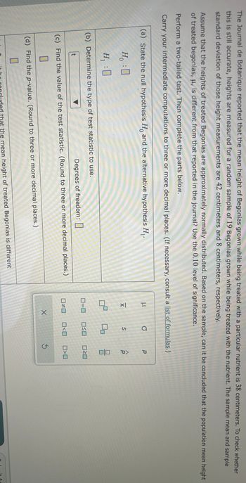 The Journal de Botanique reported that the mean height of Begonias grown while being treated with a particular nutrient is 38 centimeters. To check whether
this is still accurate, heights are measured for a random sample of 19 Begonias grown while being treated with the nutrient. The sample mean and sample
standard deviation of those height measurements are 42 centimeters and 8 centimeters, respectively.
Assume that the heights of treated Begonias are approximately normally distributed. Based on the sample, can it be concluded that the population mean height
of treated begonias, μ, is different from that reported in the journal? Use the 0.10 level of significance.
Perform a two-tailed test. Then complete the parts below.
Carry your intermediate computations to three or more decimal places. (If necessary, consult a list of formulas.)
(a) State the null hypothesis Ho and the alternative hypothesis H₁.
0
Ho :0
H₁ :0
(b) Determine the type of test statistic to use.
t
Degrees of freedom:
(c) Find the value of the test statistic. (Round to three or more decimal places.)
0
(d) Find the p-value. (Round to three or more decimal places.)
0
that the mean height of treated Begonias is different
μ
XI
0²
0#0
O
0=0 OSO
X
S
<口
р
010
ロミロ
□口
