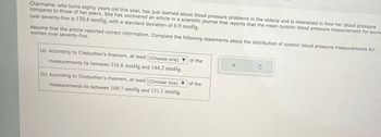 Charmaine, who turns eighty years old this year, has just learned about blood pressure problems in the elderly and is interested in how her blood pressure
compares to those of her peers. She has uncovered an article in a scientific journal that reports that the mean systolic blood pressure measurement for wome
over seventy-five is 130.4 mmHg, with a standard deviation of 6.9 mmHg.
Assume that the article reported correct information. Complete the following statements about the distribution of systolic blood pressure measurements for
women over seventy-five.
(a) According to Chebyshev's theorem, at least (Choose one) of the
measurements lie between 116.6 mmHg and 144.2 mmHg.
(b) According to Chebyshev's theorem, at least (Choose one)
measurements lie between 109.7 mmHg and 151.1 mmHg.
of the