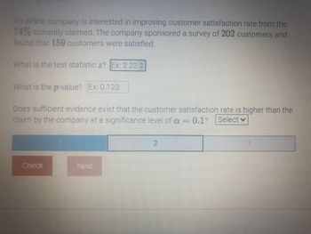 An airline company is interested in improving customer satisfaction rate from the
74% currently claimed. The company sponsored a survey of 202 customers and
found that 159 customers were satisfied.
What is the test statistic z? Ex: 2.22 +
What is the p-value? Ex: 0.123
Does sufficient evidence exist that the customer satisfaction rate is higher than the
claim by the company at a significance level of a = 0.1? Select
Check
Next