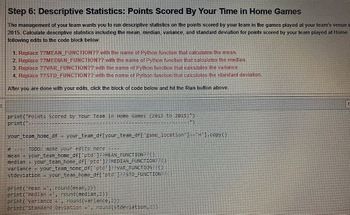 H
Step 6: Descriptive Statistics: Points Scored By Your Time in Home Games
The management of your team wants you to run descriptive statistics on the points scored by your team in the games played at your team's venue i
2015. Calculate descriptive statistics including the mean, median, variance, and standard deviation for points scored by your team played at Home.
following edits to the code block below:
1. Replace ??MEAN_FUNCTION?? with the name of Python function that calculates the mean.
2. Replace ??MEDIAN_FUNCTION?? with the name of Python function that calculates the median.
3. Replace ??VAR_FUNCTION?? with the name of Python function that calculates the variance.
4. Replace ??STD_FUNCTION?? with the name of Python function that calculates the standard deviation.
After you are done with your edits, click the block of code below and hit the Run button above.
print("Points Scored by Your Team in Home Games (2013 to 2015)")
print("
")
your_team_home_df = your_team_df[your_team_df['game_location'] =='H'].copy()
# ---- TODO: make your edits here
mean = your_team_home_df['ptd' ]??MEAN_FUNCTION??()
median = your_team_home_df['ptd']??MEDIAN_FUNCTION?? ()
variance = your_team_home_df['ptd']??VAR_FUNCTION()
stdeviation = your_team_home_df['ptd']??STD_FUNCTION??
print('Mean =', round (mean, 2))
print('Median =', round (median, 2))
print('Variance =, round(variance,2))
print('standard Deviation = ', round(stdeviation, 2))
E