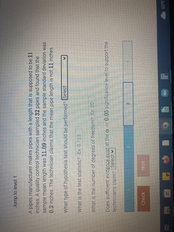 1
Jump to level 1
A pipes manufacturer makes pipes with a length that is supposed to be 11
inches. A quality control technician sampled 32 pipes and found that the
sample mean length was 11.09 inches and the sample standard deviation was
0.2 inches. The technician claims that the mean pipe length is not 11 inches.
What type of hypothesis test should be performed? Select
What is the test statistic? Ex: 0.123
What is the number of degrees of freedom? Ex: 20
Does sufficient evidence exist at the a= 0.05 significance level to support the
technician's claim? Select
Check
HIN
60°F
