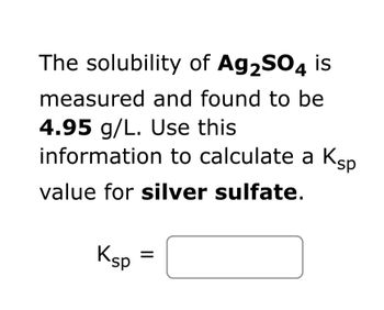 The solubility of Ag₂SO₄ is measured and found to be 4.95 g/L. Use this information to calculate a Ksp value for silver sulfate.

Ksp = [ ]

---

To solve the problem, consider the dissociation equation of silver sulfate (Ag₂SO₄) in water:

Ag₂SO₄ ⇌ 2Ag⁺ + SO₄²⁻

1. **Calculate Molar Solubility:**
   - Molar mass of Ag₂SO₄ = (2×107.87) + 32.07 + (4×16.00) = 311.87 g/mol.
   - Molar solubility = 4.95 g/L ÷ 311.87 g/mol ≈ 0.0159 mol/L.

2. **Set Up Equilibrium Concentration:**
   - [Ag⁺] = 2 × 0.0159 mol/L = 0.0318 mol/L
   - [SO₄²⁻] = 0.0159 mol/L

3. **Calculate Ksp:**
   - Ksp = [Ag⁺]² × [SO₄²⁻] = (0.0318)² × 0.0159
   - Ksp ≈ 1.61 × 10⁻⁵

Hence, the Ksp value for silver sulfate is approximately 1.61 × 10⁻⁵.