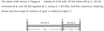 The steel shaft shown in Figure 4 rotates at 4 Hz with 35 kW taken off at A, 20 kW
removed at B, and 55 kW applied at C. Using G = 83 GPa, find the maximum shearing
stress and the angle of rotation of gear A relative to gear C.
B
C
55 mm
65 mm
4 m
2 m