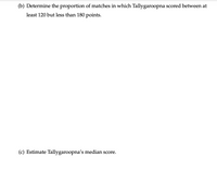 (b) Determine the proportion of matches in which Tallygaroopna scored between at
least 120 but less than 180 points.
(c) Estimate Tallygaroopna's median score.
