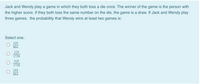 Jack and Wendy play a game in which they both toss a die once. The winner of the game is the person with
the higher score. If they both toss the same number on the die, the game is a draw. If Jack and Wendy play
three games, the probability that Wendy wins at least two games is:
Select one:
325
864
125
1728
525
1728
355
864
