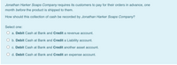 Jonathan Harker Soaps Company requires its customers to pay for their orders in advance, one
month before the product is shipped to them.
How should this collection of cash be recorded by Jonathan Harker Soaps Company?
Select one:
a. Debit Cash at Bank and Credit a revenue account.
O b. Debit Cash at Bank and Credit a Liability account.
O c. Debit Cash at Bank and Credit another asset account.
O d. Debit Cash at Bank and Credit an expense account.
