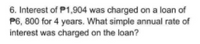 6. Interest of P1,904 was charged on a loan of
P6, 800 for 4 years. What simple annual rate of
interest was charged on the loan?
