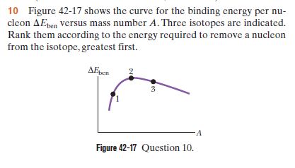 10 Figure 42-17 shows the curve for the binding energy per nu-
cleon AEpen versus mass number A. Three isotopes are indicated.
Rank them according to the energy required to remove a nucleon
from the isotope, greatest first.
AEpen
-A
Figure 42-17 Question 10.
