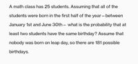 A math class has 25 students. Assuming that all of the
students were born in the first half of the year – between
January 1st and June 30th– what is the probability that at
least two students have the same birthday? Assume that
nobody was born on leap day, so there are 181 possible
birthdays.
