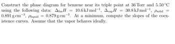 Construct the phase diagram for benzene near its triple point at 36 Torr and 5.50°C using the following data: 

- \( \Delta_{\text{fus}} H = 10.6 \, \text{kJ mol}^{-1} \)
- \( \Delta_{\text{vap}} H = 30.8 \, \text{kJ mol}^{-1} \)
- \( \rho_{\text{solid}} = 0.891 \, \text{g cm}^{-3} \)
- \( \rho_{\text{liquid}} = 0.879 \, \text{g cm}^{-3} \)

At a minimum, compute the slopes of the coexistence curves. Assume that the vapor behaves ideally.