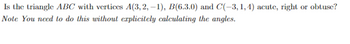 Is the triangle ABC with vertices A(3,2, -1), B(6.3.0) and C(-3, 1, 4) acute, right or obtuse?
Note You need to do this without explicitely calculating the angles.