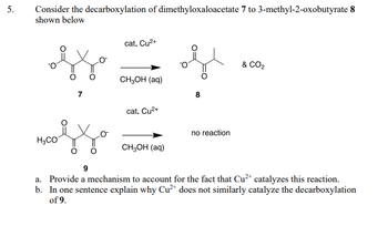 5.
Consider the decarboxylation of dimethyloxaloacetate 7 to 3-methyl-2-oxobutyrate 8
shown below
H3CO
cat. Cu²+
& CO2
CH3OH (aq)
cat. Cu²+
no reaction
CH3OH (aq)
9
a. Provide a mechanism to account for the fact that Cu2+ catalyzes this reaction.
b. In one sentence explain why Cu2+ does not similarly catalyze the decarboxylation
of 9.