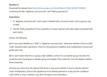 Question 5:
Download the dataset from https://drive.google.com/drive/folders/1A2B3C4D5E6F7G8H910J
containing the files "algebraic_structures.xlsx" and "field_properties.txt."
Instructions:
1. In "algebraic_structures.xlsx," each matrix is labeled with a structure name, such as group, ring,
or field.
2. The file "field_properties.txt" lists properties of certain matrices and scalar values associated with
each matrix.
Answer the following:
a) For any matrix labeled as a "field" in "algebraic structures.xlsx," determine whether it forms a field
under standard matrix operations. Check for the presence of additive and multiplicative inverses and
justify each step.
b) For each matrix that forms a group under addition, verify if it is an abelian group. Describe the
properties that characterize an abelian group and explain if the matrix G₁ from the dataset satisfies
these properties.
c) Using any matrix from the dataset that forms a ring, prove whether it has an identity element
under multiplication. Discuss the significance of an identity element in a ring and the conditions
under which a ring is a division ring. Show all steps in your derivation.