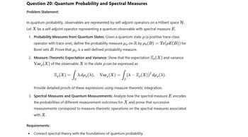 Question 20: Quantum Probability and Spectral Measures
Problem Statement:
In quantum probability, observables are represented by self-adjoint operators on a Hilbert space H.
Let X be a self-adjoint operator representing a quantum observable with spectral measure E.
1. Probability Measures from Quantum States: Given a quantum state p (a positive trace-class
operator with trace one), define the probability measure μp on R by μ(B) = Tr(pE(B)) for
Borel sets B. Prove that up is a well-defined probability measure.
2. Measure-Theoretic Expectation and Variance: Show that the expectation E(X) and variance
Var, (X) of the observable X in the state p can be expressed as
E(X) = [Adµ(A), Var(x) = [ {A – E‚(X))² dµ‚(A).
Provide detailed proofs of these expressions using measure-theoretic integration.
3. Spectral Measures and Quantum Measurements: Analyze how the spectral measure E encodes
the probabilities of different measurement outcomes for X and prove that successive
measurements correspond to measure-theoretic operations on the spectral measures associated
with X.
Requirements:
Connect spectral theory with the foundations of quantum probability.