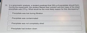 13. In a gravimetric analysis, a student predicted that 250 g of precipitate should form.
During the experiment, the student filtered their solution and the mass of the dried
precipitate was 275 g. What would be the most likely reason for this discrepancy?
Precipitate was lost during filtration
Precipitate was contaminated
Precipitate was not completely dried
Precipitate had broken down