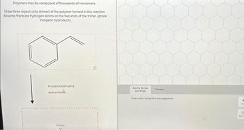 Polymers may be composed of thousands of monomers.
Draw three repeat units (trimer) of the polymer formed in this reaction,
Assume there are hydrogen atoms on the two ends of the trimer. Ignore
inorganic byproducts.
PhC1010000h (BPO)
radical in
Drawing
Atoms, Bonds
and Rings
Charges
Draw or tapa new bond to see suggestions
6