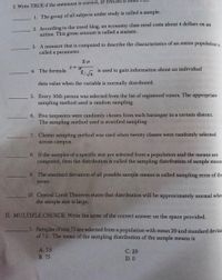 I. Write TRUE if the statement is correct, or FAI
1. The group of all subjects under study is called a sample.
2. According to the travel blog, an economy class meal costs about 4 dollars on an
airline. This given amount is called a statistic.
3. A measure that is computed to describe the characteristics of an entire population i
called a parameter.
4. The formula
is used to gain information about an individual
data value when the variable is normally distributed.
5. Every 30th person was selected from the list of registered voters. The appropriate
sampling method used is random sampling.
6. Five taxpayers were randomly chosen from each barangay in a certain district.
The sampling method used is stratified sampling.
7. Cluster sampling method was used when twenty classes were randomly selected
across campus.
8. If the samples of a specific size are selected from a population and the means are
computed, then the distribution is called the sampling distribution of sample means
9. The standard deviation of all possible sample means is called sampling error of the
mean.
10. Central Limit Theorem states that distribution will be approximately normal when
the sample size is large.
II. MULTIPLE CHOICE: Write the letter of the correct answer on the space provided.
1. Samples of size 75 are selected from a population with mean 29 and standard deviat
of 7.5. The mean of the sampling distribution of the sample means is
A. 7.5
С. 29
В. 75
D. 0
