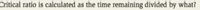 Critical ratio is calculated as the time remaining divided by what?
