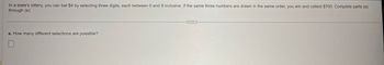 In a state's lottery, you can bet $4 by selecting three digits, each between 0 and 9 inclusive. If the same three numbers are drawn in the same order, you win and collect $700. Complete parts (a)
through (e).
a. How many different selections are possible?