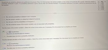 Households are randomly selected and partitioned into groups of four. For those groups, the random variable x is the number of households with a printer. Determine whether a
probability distribution is given. If a probability distribution is given, find its mean and standard deviation. If a probability distribution is not given, identify the requirements that are
not satisfied.
P(x)
0 0.028
[me།r│ས།ཀཿ།
1
0.147
2 0.332
3 0.356
4 0.137
B. No, not every probability is between 0 and 1 inclusive.
C. No, the random variable x is categorical instead of numerical.
D. No, the sum of all the probabilities is not equal to 1.
E. No, the numerical values of the random variable x are not associated with probabilities.
Find the mean of the random variable x. Select the correct choice below and, if necessary, fill in the answer box to complete your choice.
A.
μ= 2.4 household(s)
(Round to one decimal place as needed.)
OB. The table does not show a probability distribution.
Find the standard deviation of the random variable x. Select the correct choice below and, if necessary, fill in the answer box to complete your choice.
OA. σ=
household(s)
(Round to one decimal place as needed.)
OB. The table does not show a probability distribution.