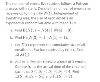 The number of emails Eva receives follows a Poisson
process with rate X. Denote the number of emails she
receives up to time t by N(t). Independent of
everything else, the size of each email is an
exponential random variable with mean 1/μ.
a. Find E(N(5) - N(4) | N(4) = 3).
=
b. Find Pr(N(3) - 1 | N(1) = 1).
c. Let X(t) represent the cumulative size of all
emails that Eva has received by time t. Find
E(X(t)).
d. At t = 4, Eva has received a total of 3 emails.
Denote S; as the arrival time of the ith email
such that 0 ≤ S1 ≤ S2 ≤ S3 ≤ 4. Find
E(S₁ + S₂ + S3) and Pr(S₁ > 2).