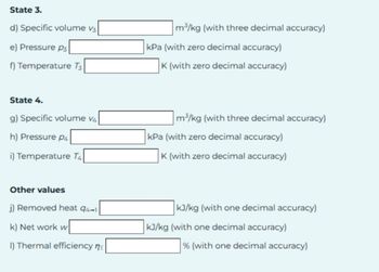 State 3.
d) Specific volume v3
e) Pressure p
f) Temperature T3
m³/kg (with three decimal accuracy)
kPa (with zero decimal accuracy)
K (with zero decimal accuracy)
State 4.
g) Specific volume v4
h) Pressure P4
i) Temperature T4
m³/kg (with three decimal accuracy)
kPa (with zero decimal accuracy)
K (with zero decimal accuracy)
Other values
j) Removed heat 94-1
k) Net work w
I) Thermal efficiency n
kJ/kg (with one decimal accuracy)
kJ/kg (with one decimal accuracy)
% (with one decimal accuracy)