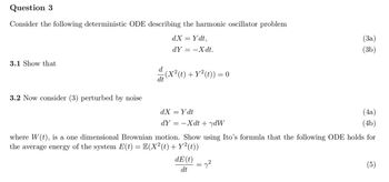 Question 3
Consider the following deterministic ODE describing the harmonic oscillator problem
3.1 Show that
3.2 Now consider (3) perturbed by noise
dX = Ydt,
dY
==
-Xdt.
:(X² (t) + Y²(t)) = 0
(x² (t) +
(3a)
(3b)
dX = Ydt
dYXdtydW
(4a)
(4b)
where W(t), is a one dimensional Brownian motion. Show using Ito's formula that the following ODE holds for
the average energy of the system E(t) = E(X²(t) + Y²(t))
dE(t)
dt
(5)