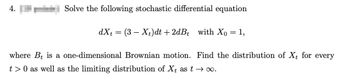 4.
Solve the following stochastic differential equation
dxt = (3X+)dt +2dBt with Xo
= 1,
where Bt is a one-dimensional Brownian motion. Find the distribution of Xt for every
t > 0 as well as the limiting distribution of Xt as t→ ∞.