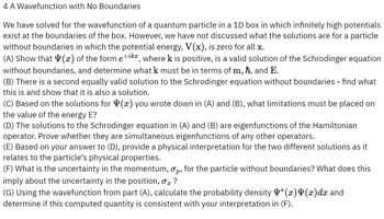 4 A Wavefunction with No Boundaries
We have solved for the wavefunction of a quantum particle in a 1D box in which infinitely high potentials
exist at the boundaries of the box. However, we have not discussed what the solutions are for a particle
without boundaries in which the potential energy, V(x), is zero for all x.
(A) Show that (x) of the form e+ikx, where k is positive, is a valid solution of the Schrodinger equation
without boundaries, and determine what k must be in terms of m, ħ, and E.
(B) There is a second equally valid solution to the Schrodinger equation without boundaries - find what
this is and show that it is also a solution.
(C) Based on the solutions for ✓ (x) you wrote down in (A) and (B), what limitations must be placed on
the value of the energy E?
(D) The solutions to the Schrodinger equation in (A) and (B) are eigenfunctions of the Hamiltonian
operator. Prove whether they are simultaneous eigenfunctions of any other operators.
(E) Based on your answer to (D), provide a physical interpretation for the two different solutions as it
relates to the particle's physical properties.
(F) What is the uncertainty in the momentum, σp, for the particle without boundaries? What does this
imply about the uncertainty in the position, σx ?
(G) Using the wavefunction from part (A), calculate the probability density Y* (x) (x)dx and
determine if this computed quantity is consistent with your interpretation in (F).