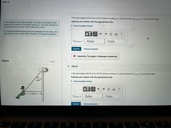 Item 5
In this version of the "Giant Swing", the seat is connected to two
cables, one of which is horizontal (Figure 1). The seat swings in a
horizontal circle at a rate of 26.0 rpm (rev/min).
For general problem-solving tips and strategies for this topic, you
may want to view a Video Tutor Solution of A conical pendulum.
Figure
40.0⁰
-7.50 m-
1 of 1 >
20
▼
999
OOD
F4
If the seat weighs 305 N and a 875 N person is sitting in it, find the tension Thorizontal in the horizontal cable.
Express your answer with the appropriate units.
► View Available Hint(s)
Submit
Thorizontal Value
Part B
Tinclined =
O
Submit
Previous Answers
X Incorrect; Try Again; 9 attempts remaining
HA
0
If the seat weighs 305 N and a 875 N person is sitting in it, find the tension Tinclined in the inclined cable.
Express your answer with the appropriate units.
▸ View Available Hint(s)
F5
Value
μÅ
3
Previous Answers
Units
F6
BR
Units
www
F7
?
?
FB
F9