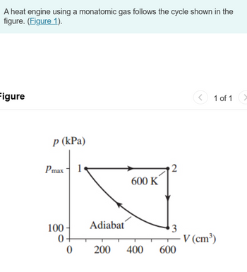 A heat engine using a monatomic gas follows the cycle shown in the
figure. (Figure 1).
Figure
p (kPa)
Pmax
1
2
600 K
<
1 of 1
100
Adiabat
3
0+
V (cm³)
0
200 400
600