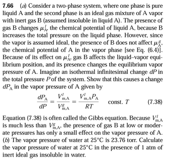 7.66 (a) Consider a two-phase system, where one phase is pure
liquid A and the second phase is an ideal gas mixture of A vapor
with inert gas B (assumed insoluble in liquid A). The presence of
gas B changes μA, the chemical potential of liquid A, because B
increases the total pressure on the liquid phase. However, since
the vapor is assumed ideal, the presence of B does not affect μg,
the chemical potential of A in the vapor phase [see Eq. (6.4)].
Because of its effect on μ¼, gas B affects the liquid-vapor equi-
librium position, and its presence changes the equilibrium vapor
pressure of A. Imagine an isothermal infinitesimal change dP in
the total pressure P of the system. Show that this causes a change
dPA in the vapor pressure of A given by
А
dPA
V¹m.A
Vm.APA
const. T
(7.38)
dP
V8
m,A
RT
Equation (7.38) is often called the Gibbs equation. Because V
m,A'
m,A
is much less than Vg the presence of gas B at low or moder-
ate pressures has only a small effect on the vapor pressure of A.
(b) The vapor pressure of water at 25°C is 23.76 torr. Calculate
the vapor pressure of water at 25°C in the presence of 1 atm of
inert ideal gas insoluble in water.