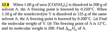 12.8 When 1.00 g of urea [CO(NH2)2] is dissolved in 200 g of
solvent A, the A freezing point is lowered by 0.250°C. When
1.50 g of the nonelectrolyte Y is dissolved in 125 g of the same
solvent A, the A freezing point is lowered by 0.200°C. (a) Find
the molecular weight of Y. (b) The freezing point of A is 12°C,
and its molecular weight is 200. Find Afus of A.