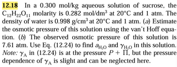 12.18 In a 0.300 mol/kg aqueous solution of sucrose, the
C12H22O11 molarity is 0.282 mol/dm³ at 20°C and 1 atm. The
density of water is 0.998 g/cm³ at 20°C and 1 atm. (a) Estimate
the osmotic pressure of this solution using the van't Hoff equa-
tion. (b) The observed osmotic pressure of this solution is
7.61 atm. Use Eq. (12.24) to find a and Yн in this solution.
Note: Yд in (12.24) is at the pressure P + II, but the pressure
dependence of y is slight and can be neglected here.