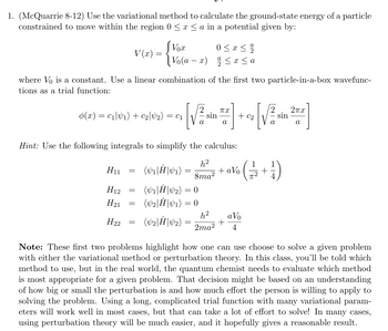 1. (McQuarrie 8-12) Use the variational method to calculate the ground-state energy of a particle
constrained to move within the region 0 ≤ x ≤ a in a potential given by:
V(x)
=
Vox
Vo(ax) ≤ x ≤ a
where Vo is a constant. Use a linear combination of the first two particle-in-a-box wavefunc-
tions as a trial function:
(x) = c1|1) + C2|42) = C₁
Пх
Σπα
sin
+ C₂
sin
a
a
a
a
Hint: Use the following integrals to simplify the calculus:
H11 =
(V₁| Ĥ| V₁) =
h²
8ma²
+ aVo
1
-+
H12 =
H21
=
(V1|Ĥ|42) = 0
(V2|Ĥ|41) = 0
H22
=
(V2|Ĥ| V2)
h² a Vo
+
2ma²
4
Note: These first two problems highlight how one can use choose to solve a given problem
with either the variational method or perturbation theory. In this class, you'll be told which
method to use, but in the real world, the quantum chemist needs to evaluate which method
is most appropriate for a given problem. That decision might be based on an understanding
of how big or small the perturbation is and how much effort the person is willing to apply to
solving the problem. Using a long, complicated trial function with many variational param-
eters will work well in most cases, but that can take a lot of effort to solve! In many cases,
using perturbation theory will be much easier, and it hopefully gives a reasonable result.