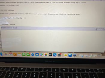 **Titration Problem**

A solution of sodium thiosulfate, \( \text{Na}_2\text{S}_2\text{O}_3 \), is 0.4203 M. 8.52 mL of this solution reacts with 26.21 mL of \( \text{I}_2 \) solution. What is the molarity of the \( \text{I}_2 \) solution?

Chemical Reaction:
\[ 
\text{I}_2 + 2\text{Na}_2\text{S}_2\text{O}_3 \rightarrow \text{Na}_2\text{S}_4\text{O}_6 + 2\text{NaI} 
\]

**Submit Answer**  
Tries 0/99

---

29.07 mL of the \( \text{I}_2 \) solution from above is required to titrate a sample containing \( \text{As}_2\text{O}_3 \). Calculate the mass of \( \text{As}_2\text{O}_3 \) (197.8 g/mol) in the sample.

Chemical Reaction:
\[ 
\text{As}_2\text{O}_3 + 5\text{H}_2\text{O} + 2\text{I}_2 \rightarrow 2\text{H}_3\text{AsO}_4 + 4\text{HI} 
\]

**Submit Answer**  
Tries 0/99

**Discussion Status:** Closed