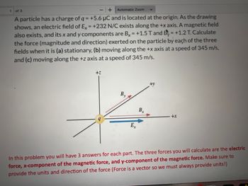 1
of 3
+
Automatic Zoom
A particle has a charge of q = +5.6 μC and is located at the origin. As the drawing
shows, an electric field of Ex = +232 N/C exists along the +x axis. A magnetic field
also exists, and its x and y components are Bx = +1.5 T and B = +1.2 T. Calculate
the force (magnitude and direction) exerted on the particle by each of the three
fields when it is (a) stationary, (b) moving along the +x axis at a speed of 345 m/s,
and (c) moving along the +z axis at a speed of 345 m/s.
+Z
Bx
+x
Ex
In this problem you will have 3 answers for each part. The three forces you will calculate are the electric
force, x-component of the magnetic force, and y-component of the magnetic force. Make sure to
provide the units and direction of the force (Force is a vector so we must always provide units!)