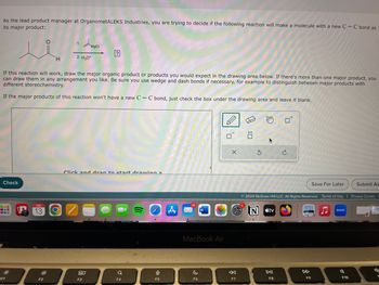 As the lead product manager at OrganometALEKS Industries, you are trying to decide if the following reaction will make a molecule with a new C-C bond as
its major product:
Check
‒‒‒
FEB
13
H
F2
If this reaction will work, draw the major organic product or products you would expect in the drawing area below. If there's more than one major product, you
can draw them in any arrangement you like. Be sure you use wedge and dash bonds if necessary, for example to distinguish between major products with
different stereochemistry.
If the major products of this reaction won't have a new C-C bond, just check the box under the drawing area and leave it blank.
1.
O
2. H3O+
MgCl
80
?
Click and drag to start drawing a
F3
Q
F4
9
F5
A
15
W
MacBook Air
F6
X
←
F7
S
mm
N
Ⓒ2024 McGraw Hill LLC. All Rights Reserved. Terms of Use | Privacy Center
tv
F8
8
Save For Later
F9
zoom
Submit As
F10