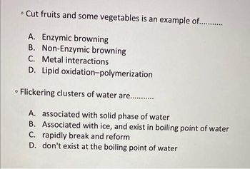 • Cut fruits and some vegetables is an example of............
A. Enzymic browning
B. Non-Enzymic browning
C. Metal interactions
D. Lipid oxidation-polymerization
Flickering clusters of water are...........
A. associated with solid phase of water
B. Associated with ice, and exist in boiling point of water
C. rapidly break and reform
D. don't exist at the boiling point of water